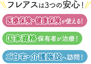 フレアスは3つの安心！医療保険・健康保険が使える！国家資格保有者が治療！ご自宅・介護施設へ訪問マッサージ！世田谷区、渋谷区、杉並区